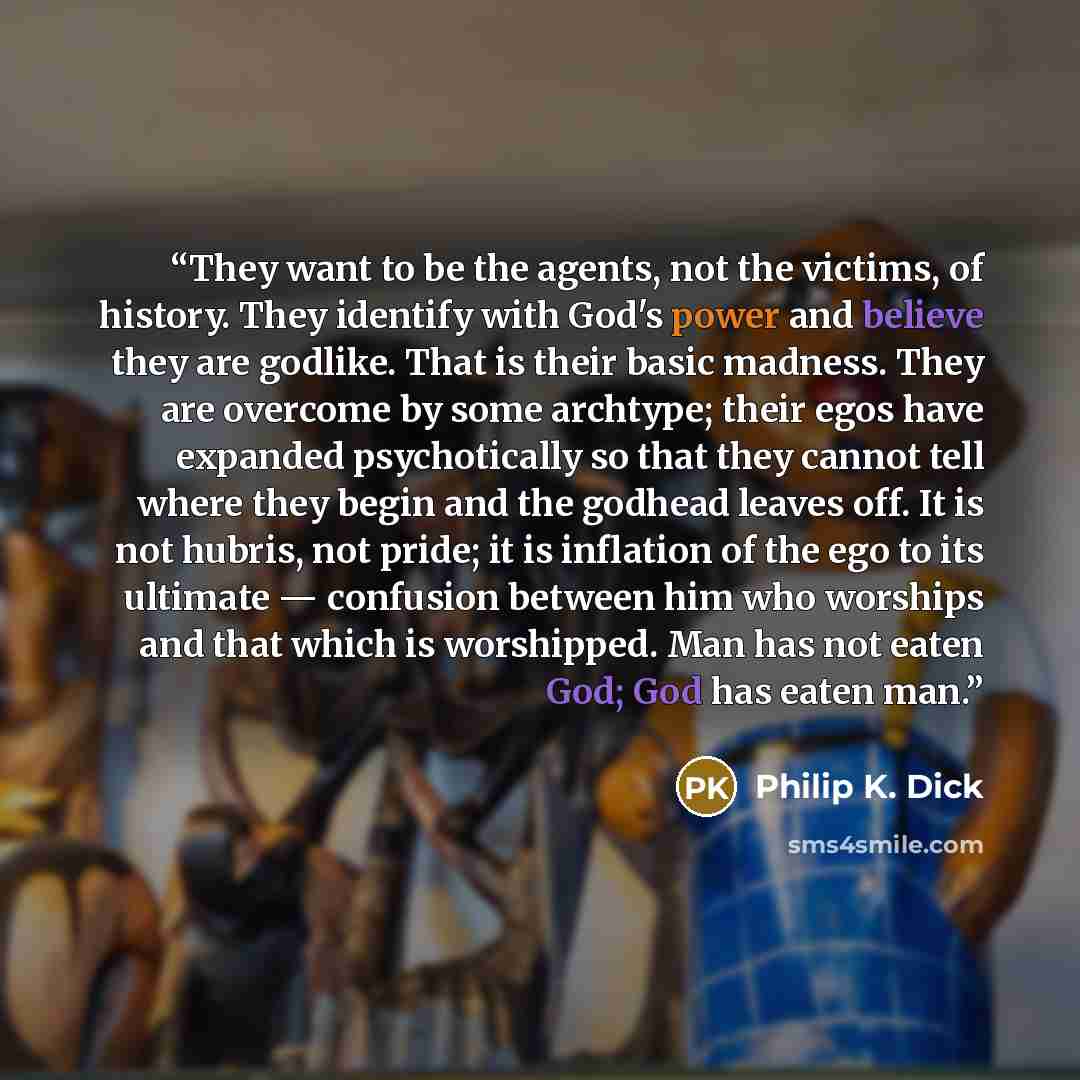 “They want to be the agents, not the victims, of history. They identify with God's power and believe they are godlike. That is their basic madness. They are overcome by some archtype; their egos have expanded psychotically so that they cannot tell where they begin and the godhead leaves off. It is…” quote by Philip K. Dick