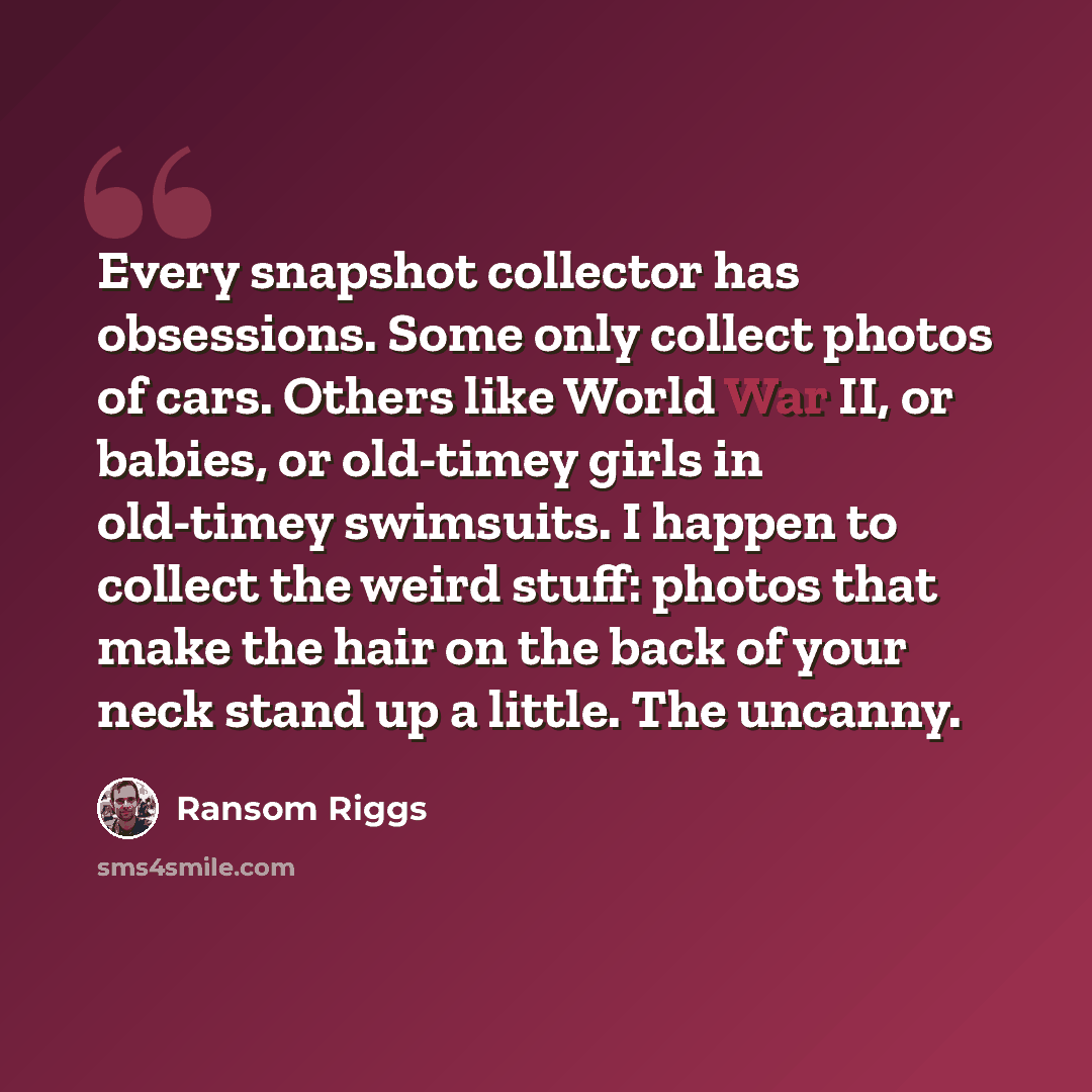 “Every snapshot collector has obsessions. Some only collect photos of cars. Others like World War II, or babies, or old-timey girls in old-timey swimsuits. I happen to collect the weird stuff: photos that make the hair on the back of your neck stand up a little. The uncanny.” quote by Ransom Riggs