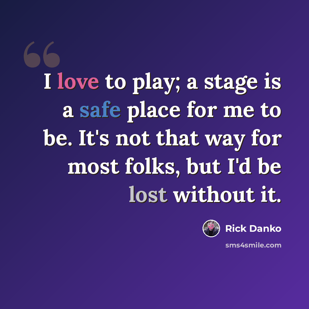 “I love to play; a stage is a safe place for me to be. It's not that way for most folks, but I'd be lost without it.” quote by Rick Danko