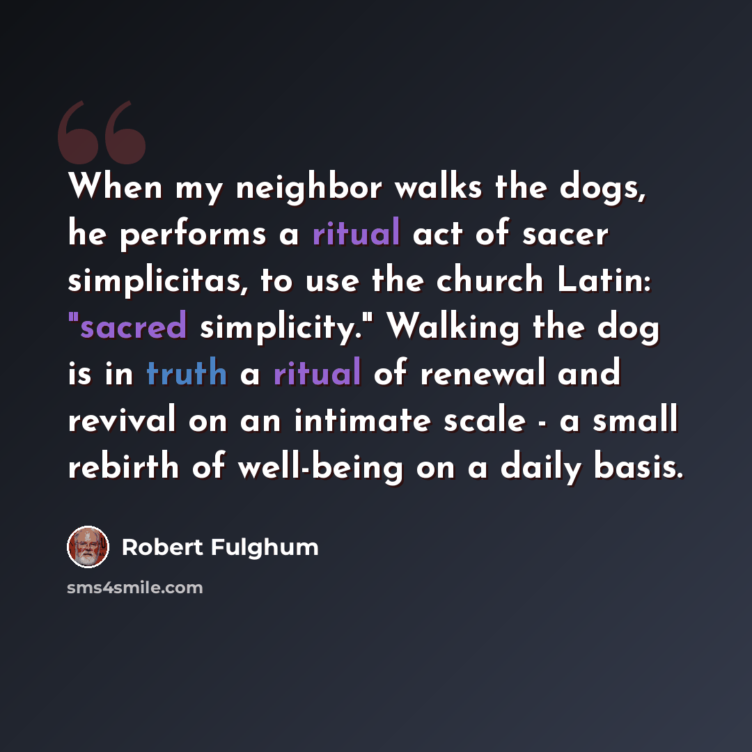 “When my neighbor walks the dogs, he performs a ritual act of sacer simplicitas, to use the church Latin: "sacred simplicity." Walking the dog is in truth a ritual of renewal and revival on an intimate scale - a small rebirth of well-being on a daily basis.” quote by Robert Fulghum