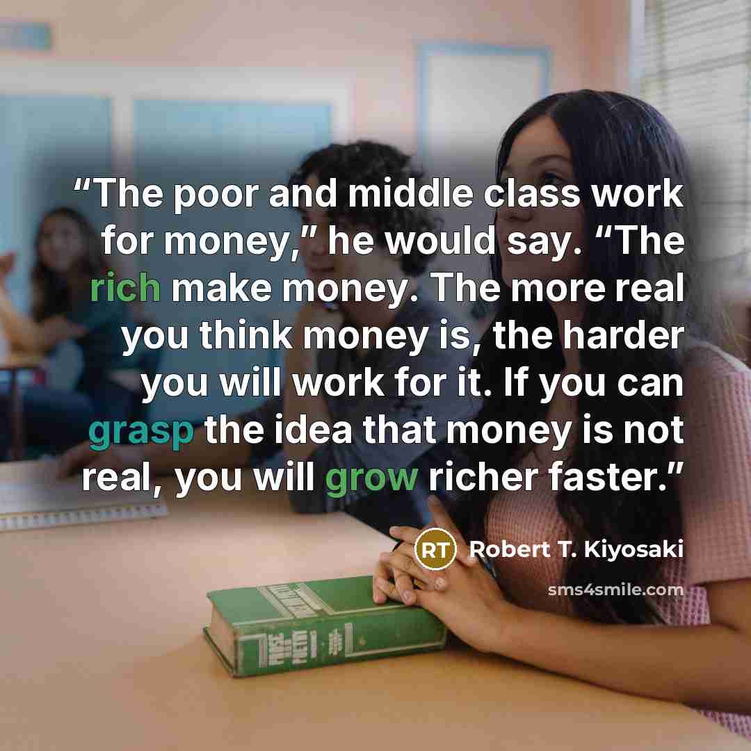 “The poor and middle class work for money,” he would say. “The rich make money. The more real you think money is, the harder you will work for it. If you can grasp the idea that money is not real, you will grow richer faster.” quote by Robert T. Kiyosaki