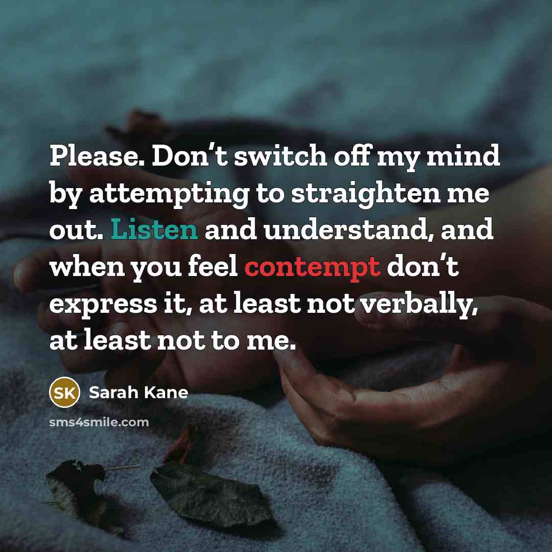 “Please. Don’t switch off my mind by attempting to straighten me out. Listen and understand, and when you feel contempt don’t express it, at least not verbally, at least not to me.” quote by Sarah Kane