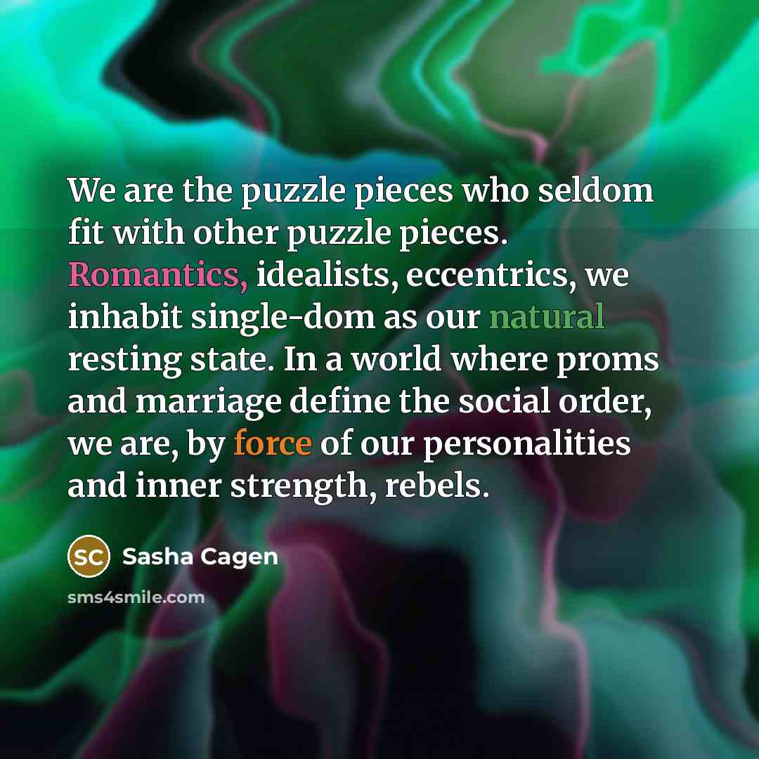 “We are the puzzle pieces who seldom fit with other puzzle pieces. Romantics, idealists, eccentrics, we inhabit single-dom as our natural resting state. In a world where proms and marriage define the social order, we are, by force of our personalities and inner strength, rebels.” quote by Sasha Cagen