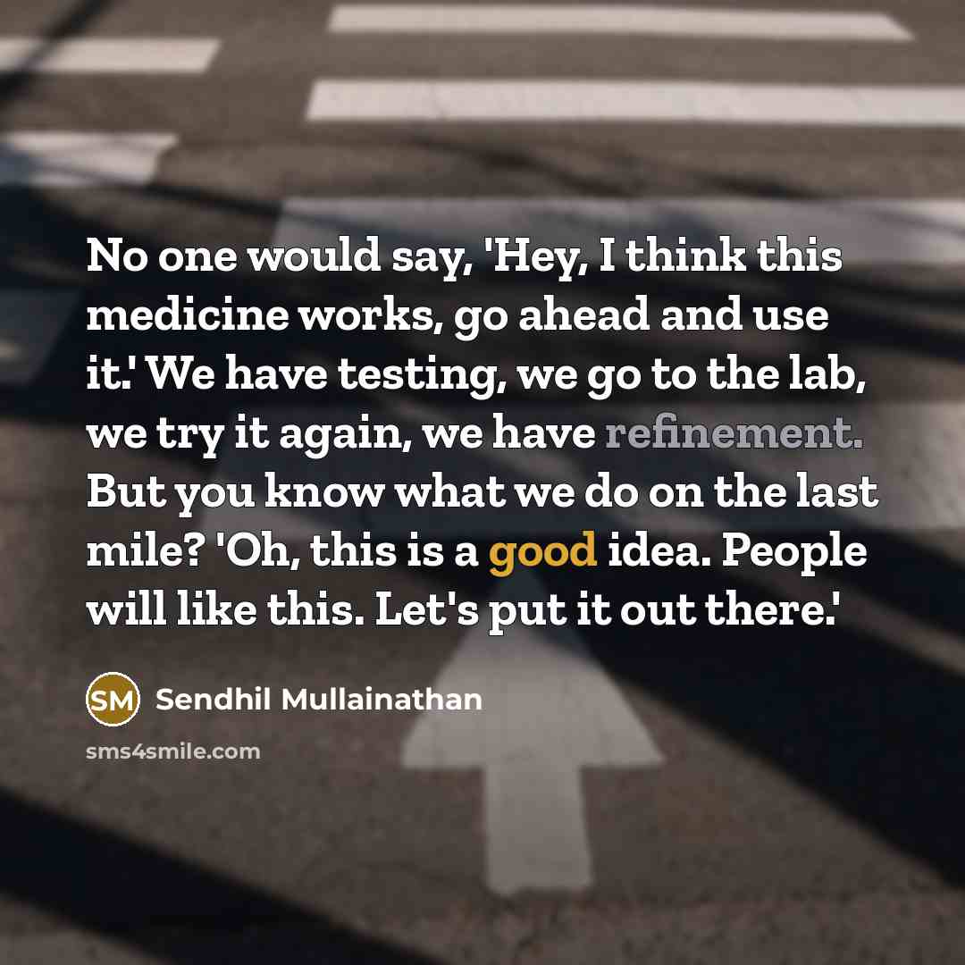 “No one would say, 'Hey, I think this medicine works, go ahead and use it.' We have testing, we go to the lab, we try it again, we have refinement. But you know what we do on the last mile? 'Oh, this is a good idea. People will like this. Let's put it out there.'” quote by Sendhil Mullainathan