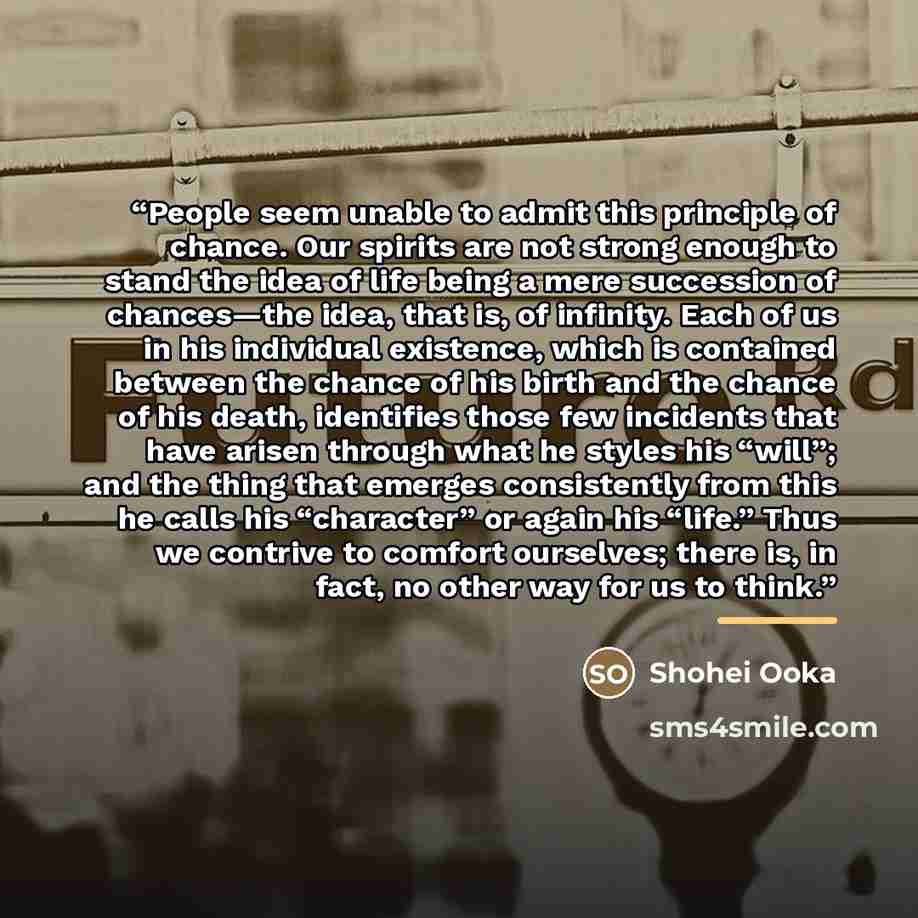 “People seem unable to admit this principle of chance. Our spirits are not strong enough to stand the idea of life being a mere succession of chances—the idea, that is, of infinity. Each of us in his individual existence, which is contained between the chance of his birth and the chance of his…” quote by Shohei Ooka