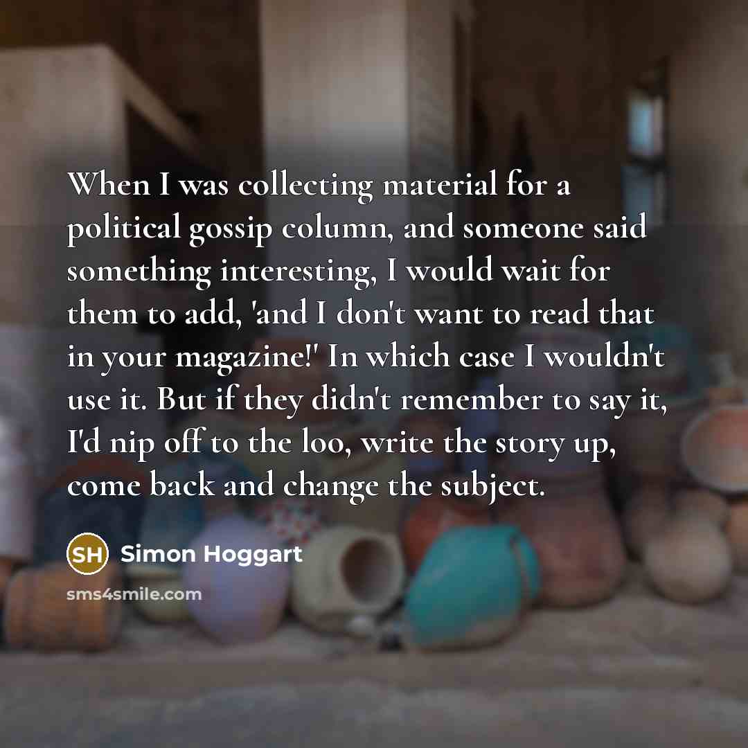 “When I was collecting material for a political gossip column, and someone said something interesting, I would wait for them to add, 'and I don't want to read that in your magazine!' In which case I wouldn't use it. But if they didn't remember to say it, I'd nip off to the loo, write the story up…” quote by Simon Hoggart