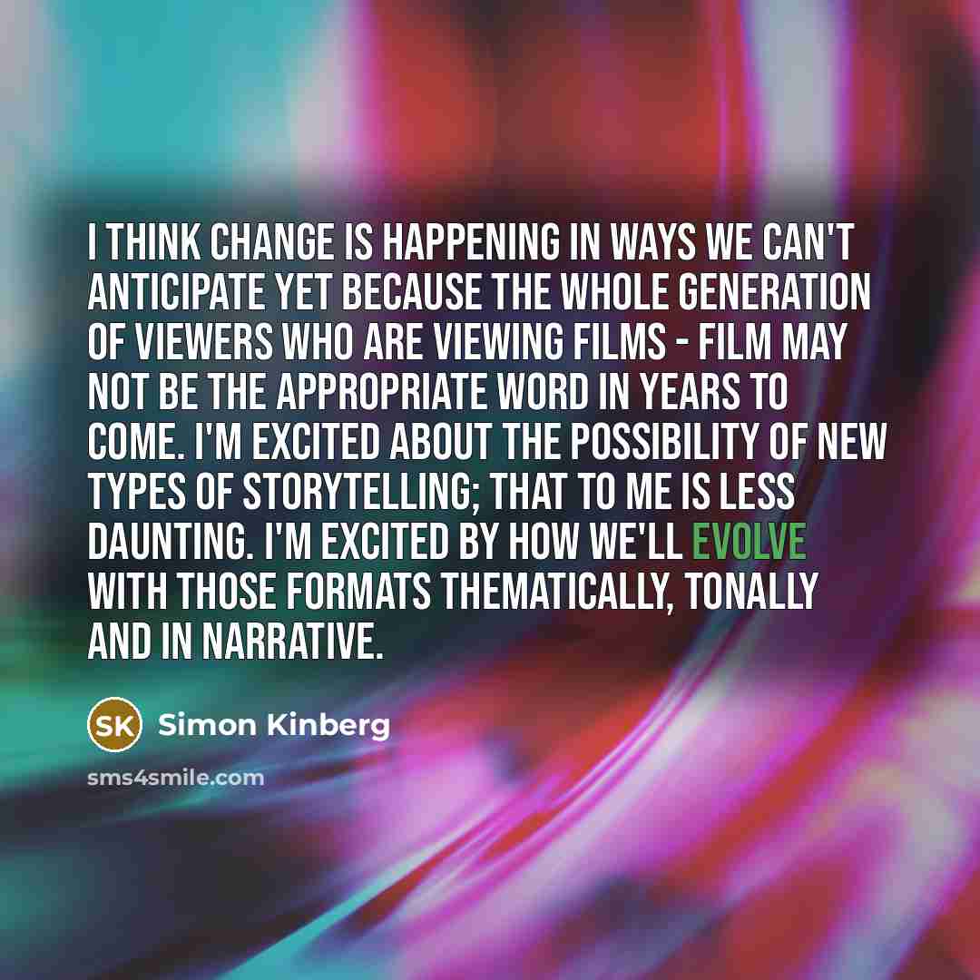 “I think change is happening in ways we can't anticipate yet because the whole generation of viewers who are viewing films - film may not be the appropriate word in years to come. I'm excited about the possibility of new types of storytelling; that to me is less daunting. I'm excited by how we'll…” quote by Simon Kinberg
