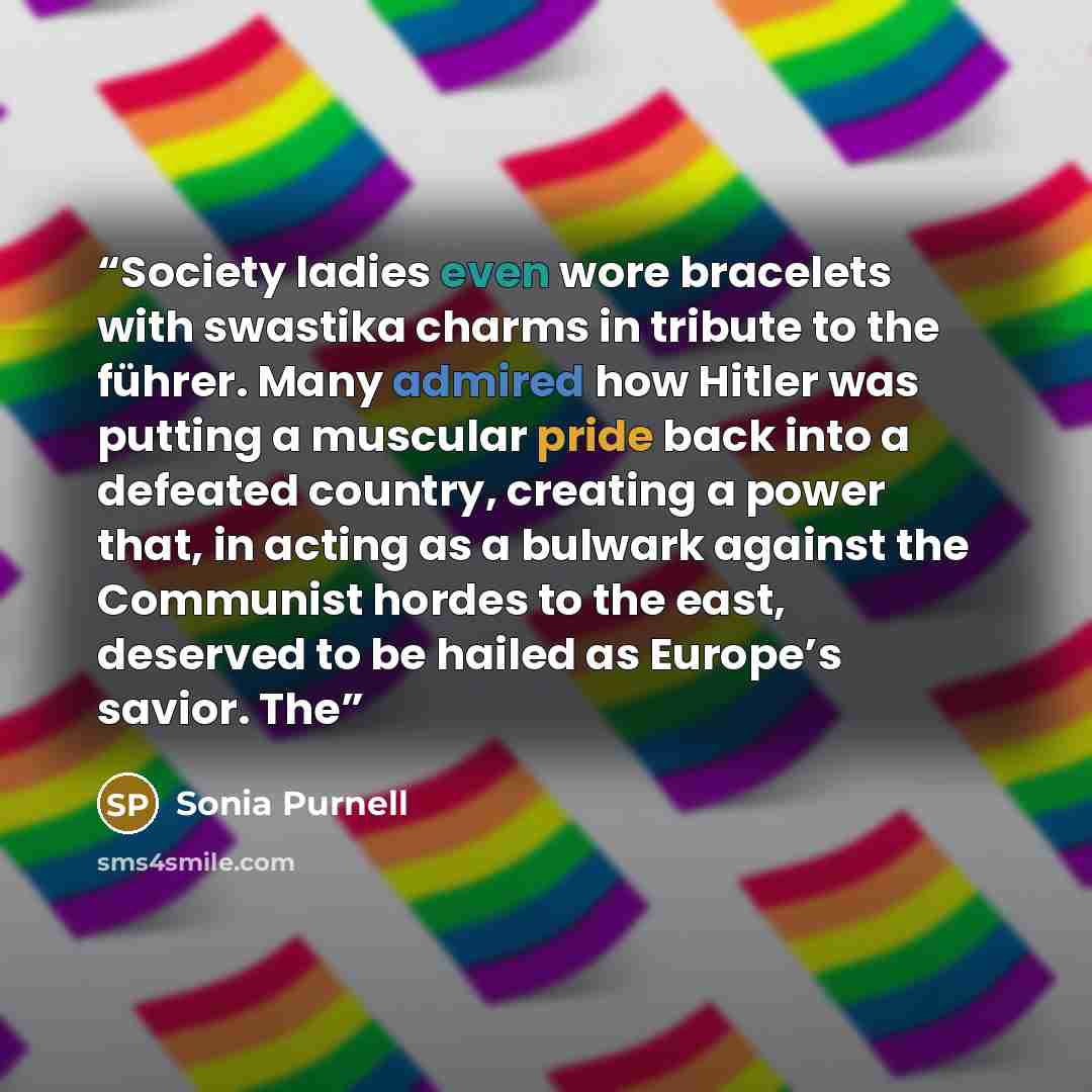 “Society ladies even wore bracelets with swastika charms in tribute to the führer. Many admired how Hitler was putting a muscular pride back into a defeated country, creating a power that, in acting as a bulwark against the Communist hordes to the east, deserved to be hailed as Europe’s savior. The” quote by Sonia Purnell