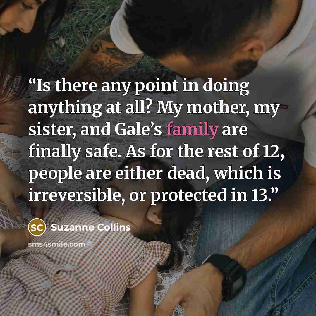 “Is there any point in doing anything at all? My mother, my sister, and Gale’s family are finally safe. As for the rest of 12, people are either dead, which is irreversible, or protected in 13.” quote by Suzanne Collins
