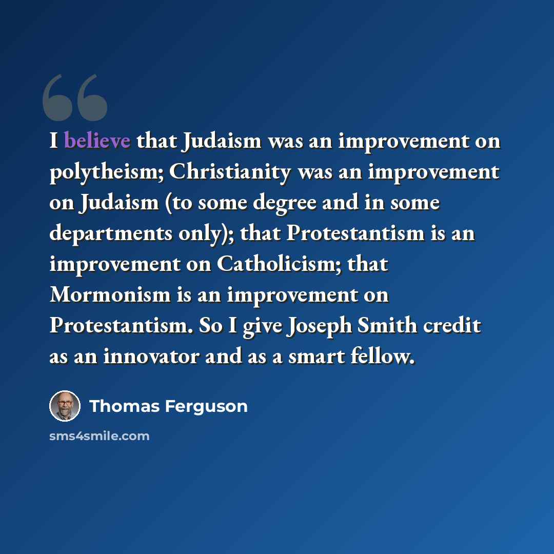 “I believe that Judaism was an improvement on polytheism; Christianity was an improvement on Judaism (to some degree and in some departments only); that Protestantism is an improvement on Catholicism; that Mormonism is an improvement on Protestantism. So I give Joseph Smith credit as an innovator…” quote by Thomas Ferguson