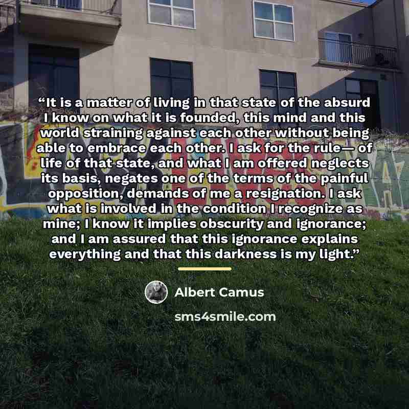 “It is a matter of living in that state of the absurd I know on what it is founded, this mind and this world straining against each other without being able to embrace each other. I ask for the rule— of life of that state, and what I am offered neglects its basis, negates one of the terms of the…” quote by Albert Camus