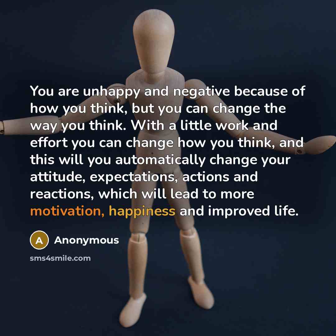 “You are unhappy and negative because of how you think, but you can change the way you think. With a little work and effort you can change how you think, and this will you automatically change your attitude, expectations, actions and reactions, which will lead to more motivation, happiness and…” quote by Anonymous