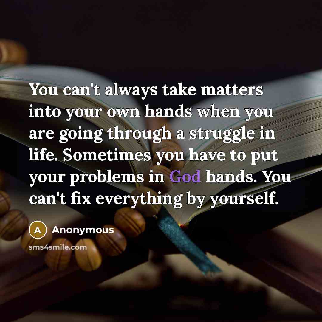“You can't always take matters into your own hands when you are going through a struggle in life. Sometimes you have to put your problems in God hands. You can't fix everything by yourself.” quote by Anonymous
