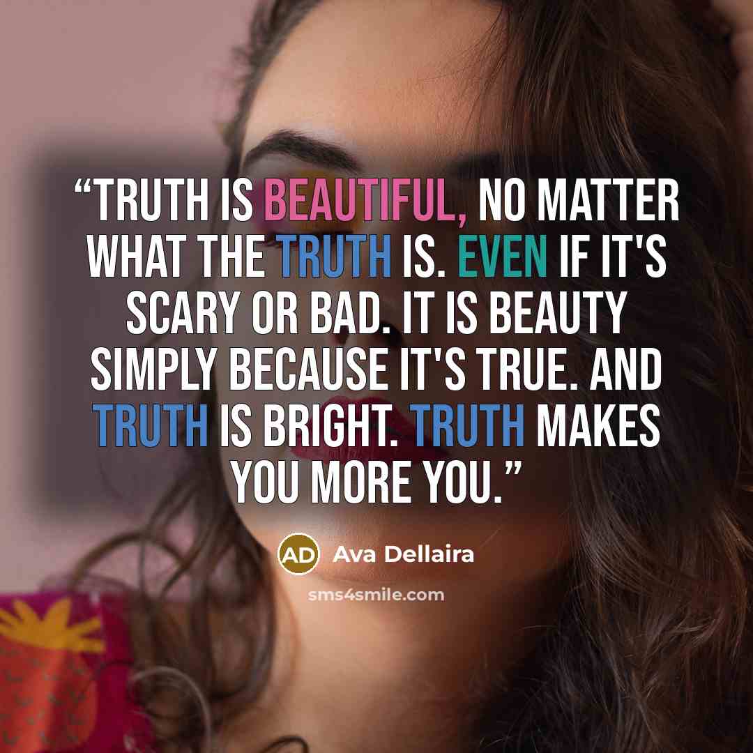 “Truth is beautiful, no matter what the truth is. Even if it's scary or bad. It is beauty simply because it's true. And truth is bright. Truth makes you more you.” quote by Ava Dellaira