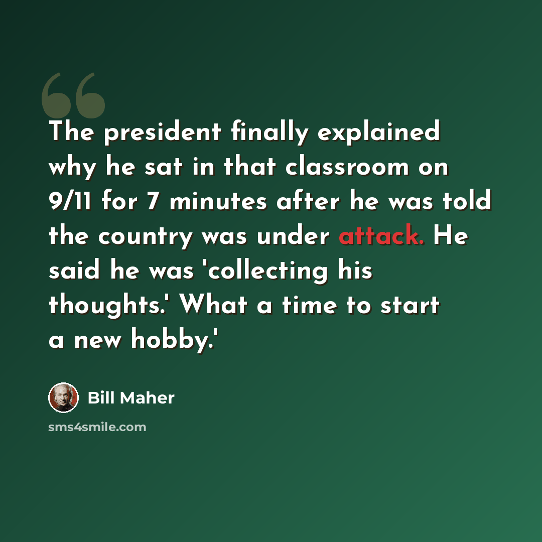 “The president finally explained why he sat in that classroom on 9/11 for 7 minutes after he was told the country was under attack. He said he was 'collecting his thoughts.' What a time to start a new hobby.'” quote by Bill Maher