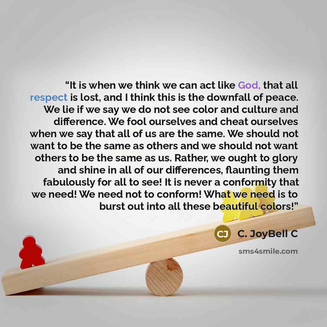 “It is when we think we can act like God, that all respect is lost, and I think this is the downfall of peace. We lie if we say we do not see color and culture and difference. We fool ourselves and cheat ourselves when we say that all of us are the same. We should not want to be the same as others…” quote by C. JoyBell C