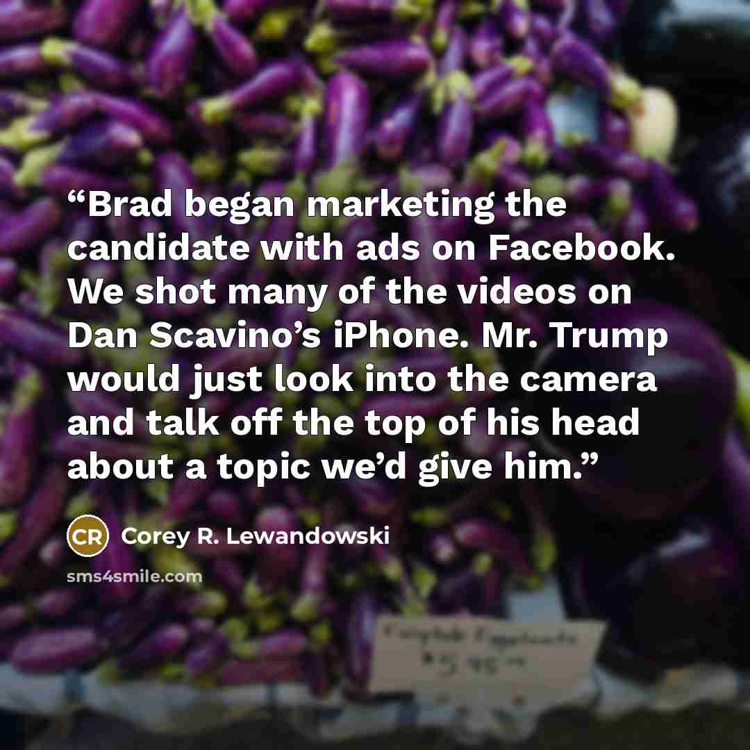 “Brad began marketing the candidate with ads on Facebook. We shot many of the videos on Dan Scavino’s iPhone. Mr. Trump would just look into the camera and talk off the top of his head about a topic we’d give him.” quote by Corey R. Lewandowski