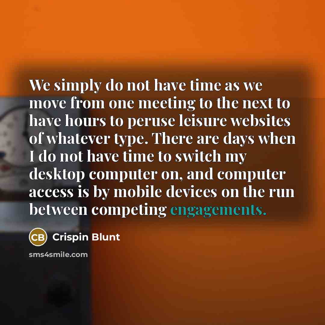 “We simply do not have time as we move from one meeting to the next to have hours to peruse leisure websites of whatever type. There are days when I do not have time to switch my desktop computer on, and computer access is by mobile devices on the run between competing engagements.” quote by Crispin Blunt