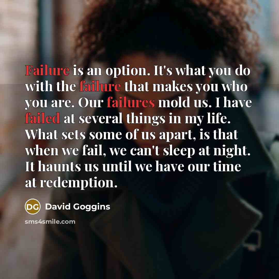 “Failure is an option. It's what you do with the failure that makes you who you are. Our failures mold us. I have failed at several things in my life. What sets some of us apart, is that when we fail, we can't sleep at night. It haunts us until we have our time at redemption.” quote by David Goggins