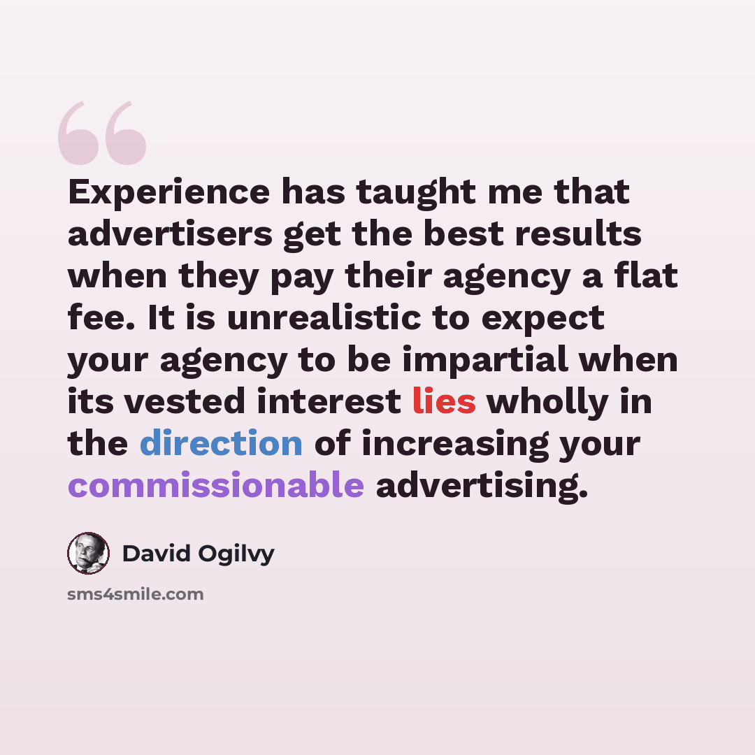 “Experience has taught me that advertisers get the best results when they pay their agency a flat fee. It is unrealistic to expect your agency to be impartial when its vested interest lies wholly in the direction of increasing your commissionable advertising.” quote by David Ogilvy