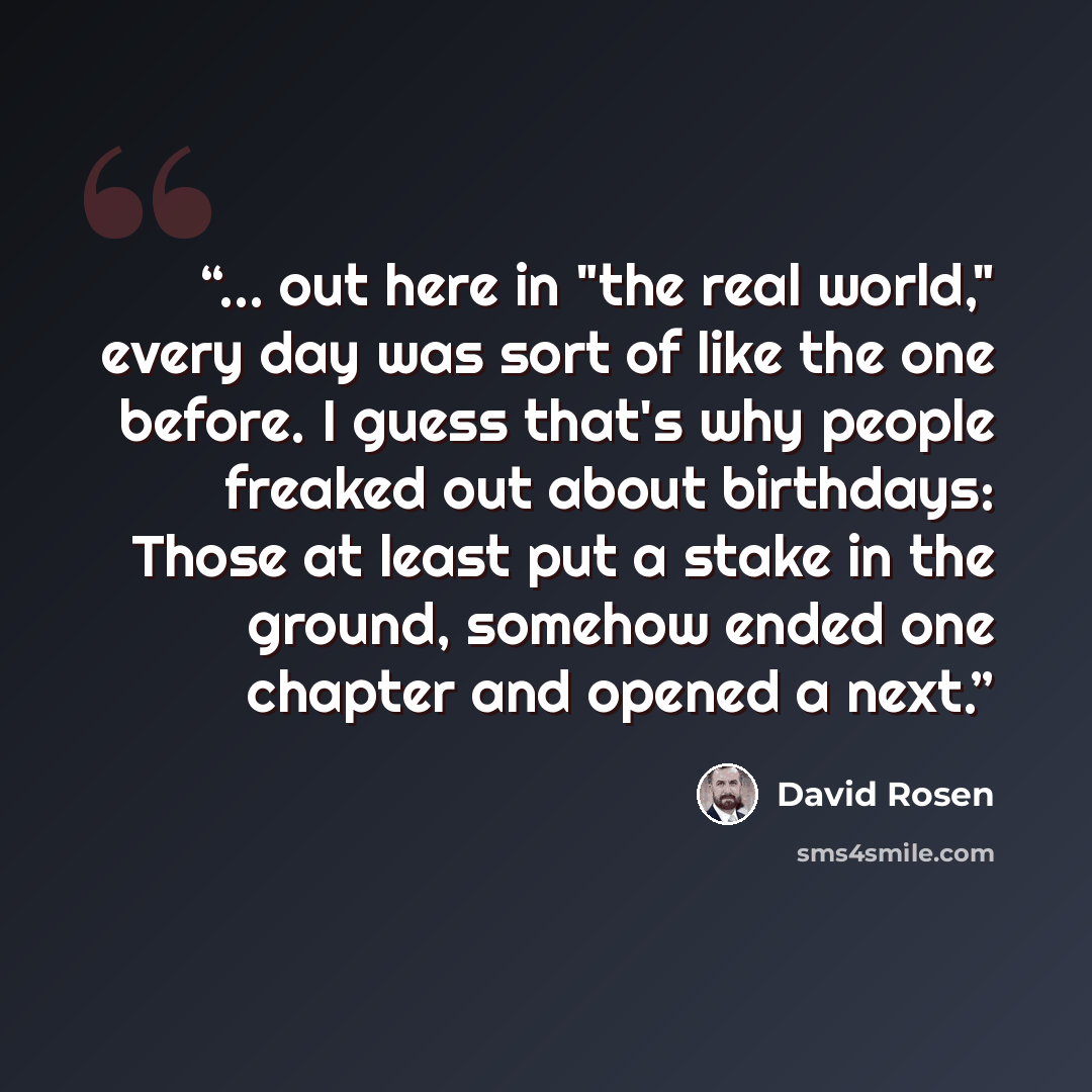 “... out here in "the real world," every day was sort of like the one before. I guess that's why people freaked out about birthdays: Those at least put a stake in the ground, somehow ended one chapter and opened a next.” quote by David Rosen