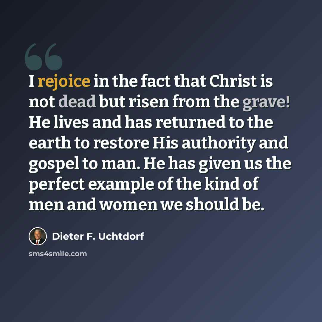 “I rejoice in the fact that Christ is not dead but risen from the grave! He lives and has returned to the earth to restore His authority and gospel to man. He has given us the perfect example of the kind of men and women we should be.” quote by Dieter F. Uchtdorf