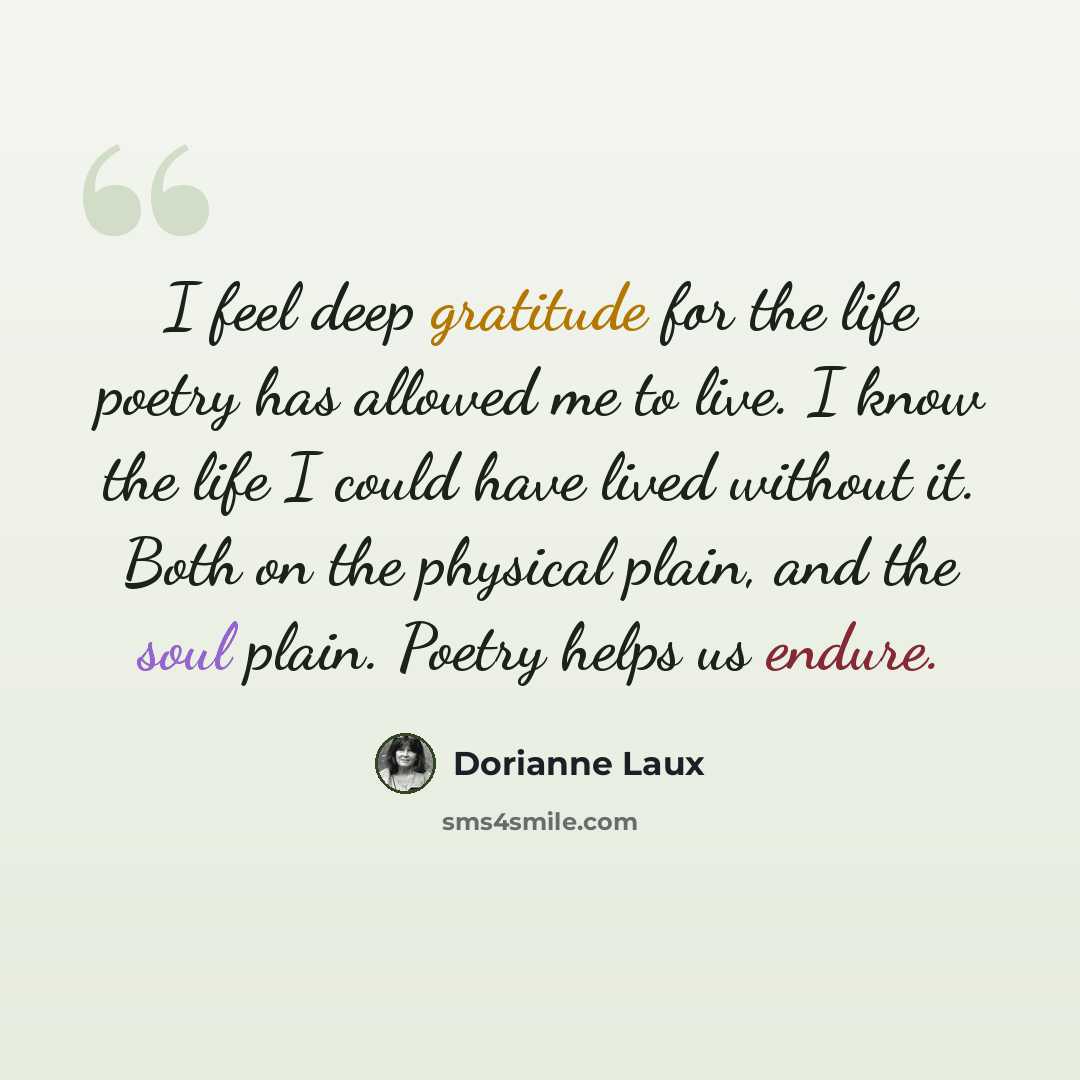 “I feel deep gratitude for the life poetry has allowed me to live. I know the life I could have lived without it. Both on the physical plain, and the soul plain. Poetry helps us endure.” quote by Dorianne Laux