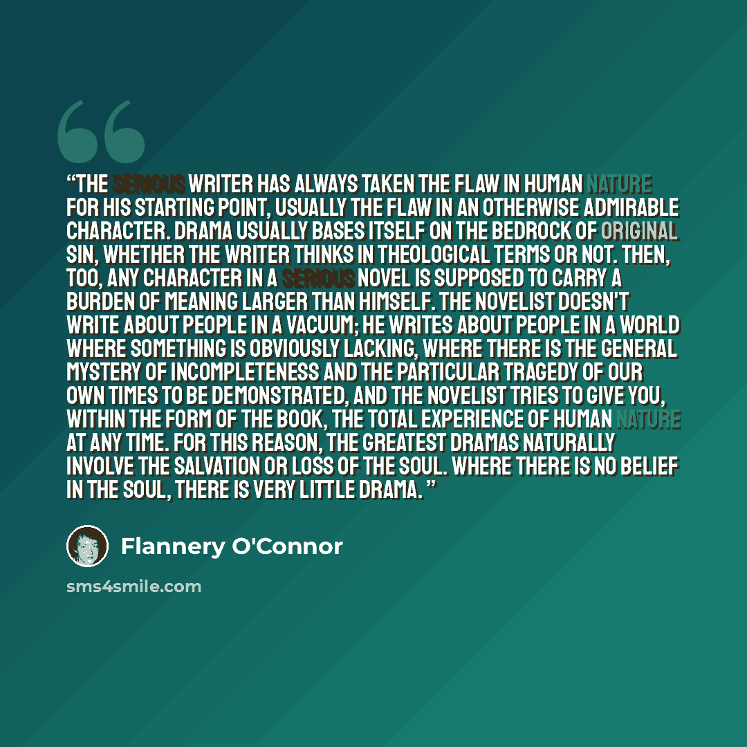 “The serious writer has always taken the flaw in human nature for his starting point, usually the flaw in an otherwise admirable character. Drama usually bases itself on the bedrock of original sin, whether the writer thinks in theological terms or not. Then, too, any character in a serious novel…” quote by Flannery O'Connor