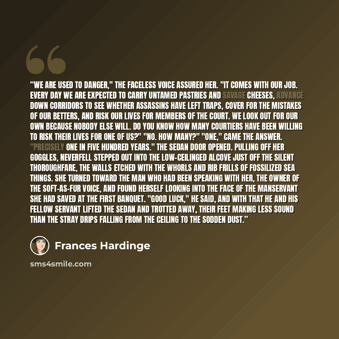 “We are used to danger," the faceless voice assured her. "It comes with our job. Every day we are expected to carry untamed pastries and savage cheeses, advance down corridors to see whether assassins have left traps, cover for the mistakes of our betters, and risk our lives for members of the…” quote by Frances Hardinge