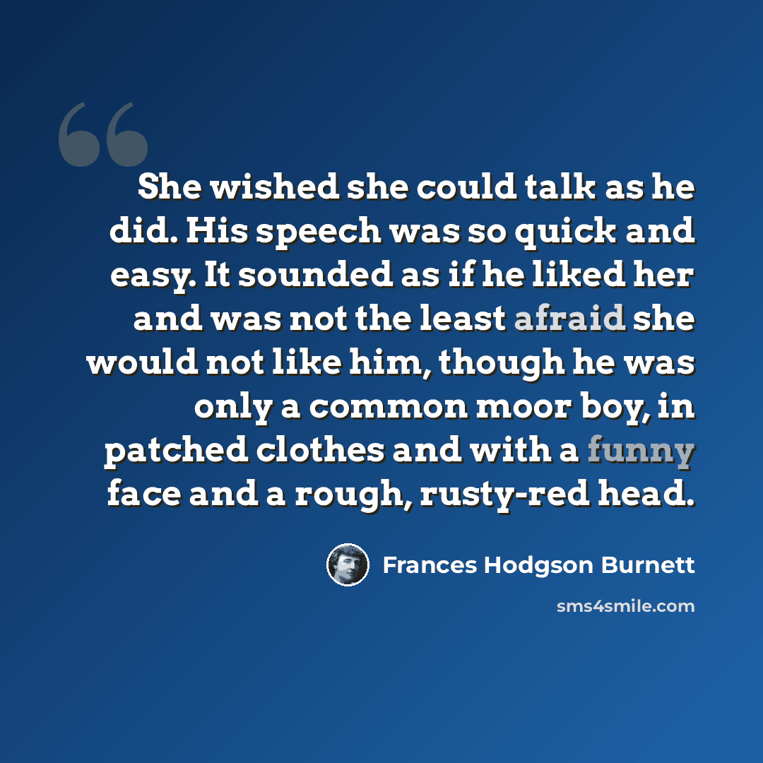 “She wished she could talk as he did. His speech was so quick and easy. It sounded as if he liked her and was not the least afraid she would not like him, though he was only a common moor boy, in patched clothes and with a funny face and a rough, rusty-red head.” quote by Frances Hodgson Burnett