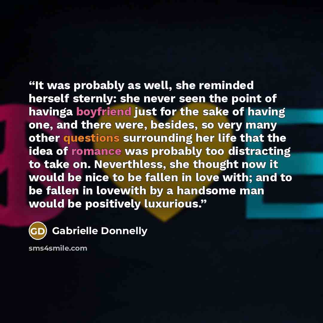 “It was probably as well, she reminded herself sternly: she never seen the point of havinga boyfriend just for the sake of having one, and there were, besides, so very many other questions surrounding her life that the idea of romance was probably too distracting to take on. Neverthless, she…” quote by Gabrielle Donnelly
