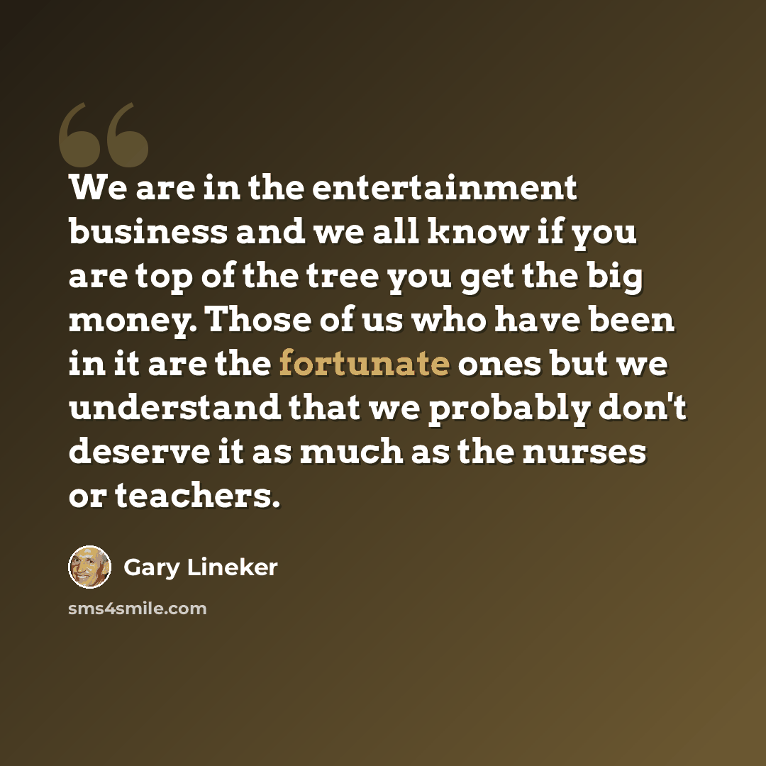 “We are in the entertainment business and we all know if you are top of the tree you get the big money. Those of us who have been in it are the fortunate ones but we understand that we probably don't deserve it as much as the nurses or teachers.” quote by Gary Lineker
