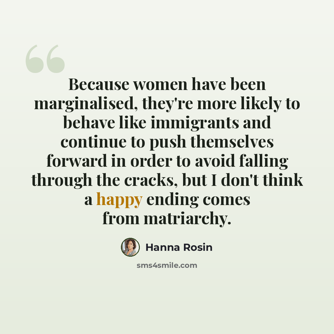 “Because women have been marginalised, they're more likely to behave like immigrants and continue to push themselves forward in order to avoid falling through the cracks, but I don't think a happy ending comes from matriarchy.” quote by Hanna Rosin