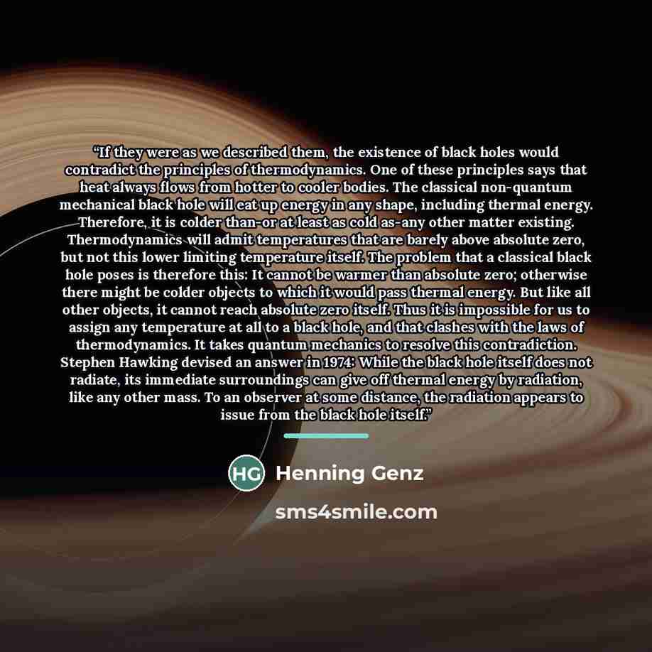 “If they were as we described them, the existence of black holes would contradict the principles of thermodynamics. One of these principles says that heat always flows from hotter to cooler bodies. The classical non-quantum mechanical black hole will eat up energy in any shape, including thermal…” quote by Henning Genz