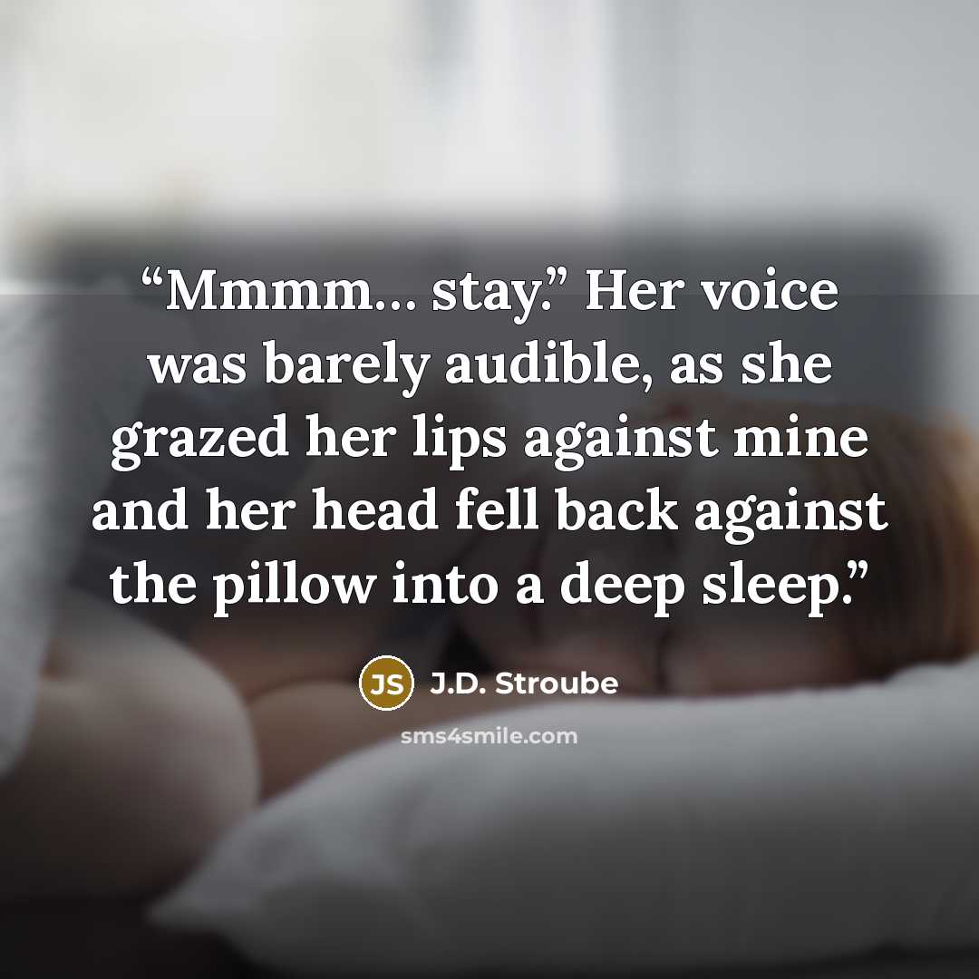 “Mmmm… stay.” Her voice was barely audible, as she grazed her lips against mine and her head fell back against the pillow into a deep sleep.” quote by J.D. Stroube