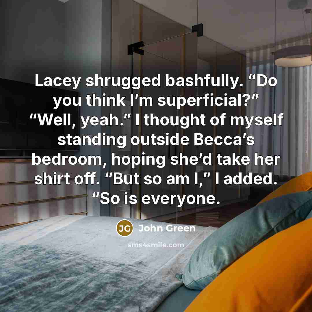 “Lacey shrugged bashfully. “Do you think I’m superficial?” “Well, yeah.” I thought of myself standing outside Becca’s bedroom, hoping she’d take her shirt off. “But so am I,” I added. “So is everyone.” quote by John Green