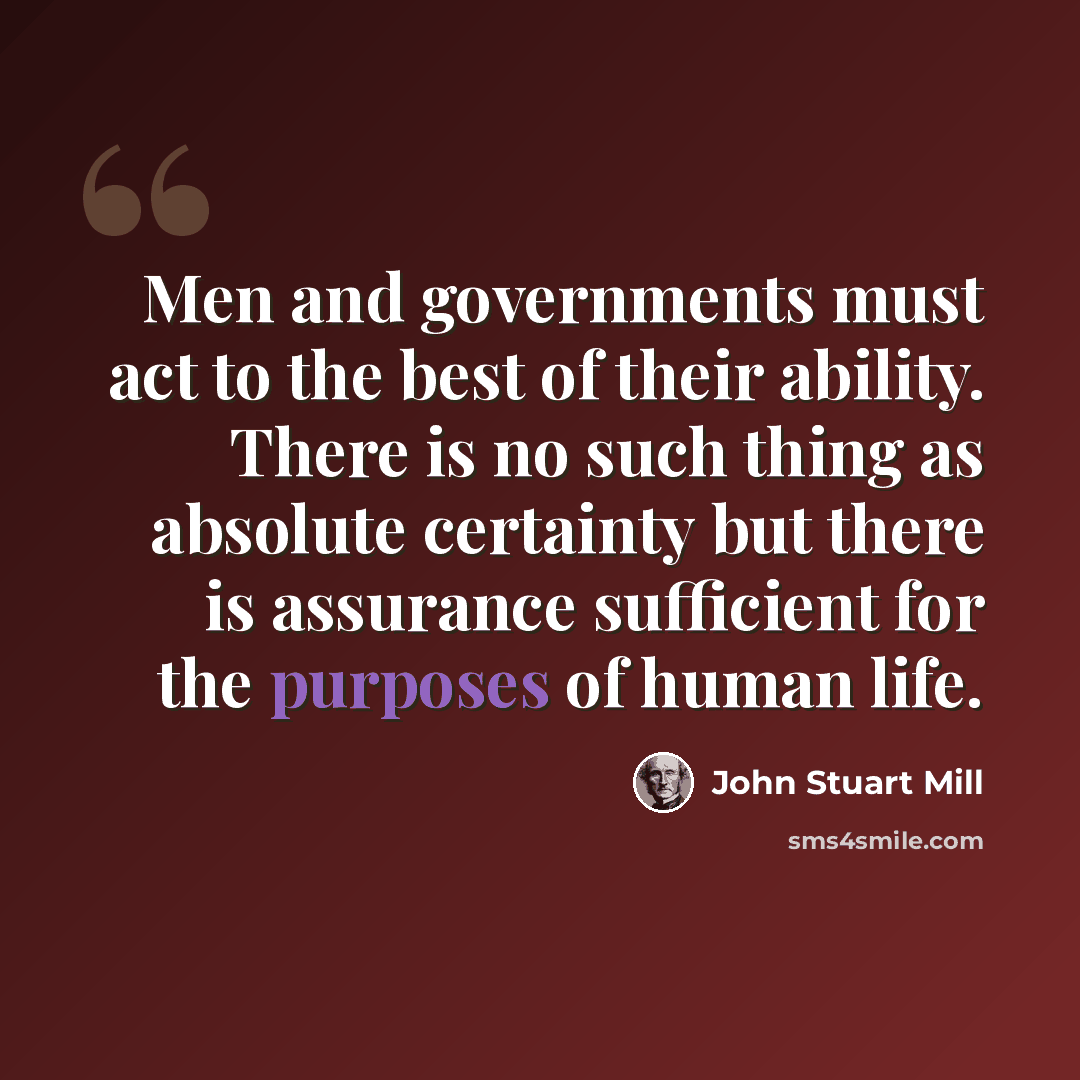 “Men and governments must act to the best of their ability. There is no such thing as absolute certainty but there is assurance sufficient for the purposes of human life.” quote by John Stuart Mill
