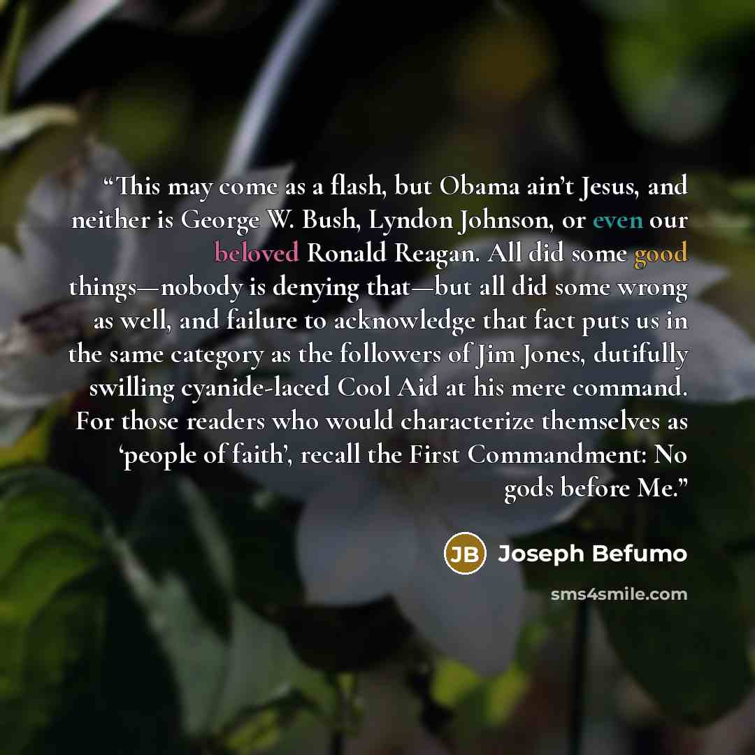 “This may come as a flash, but Obama ain’t Jesus, and neither is George W. Bush, Lyndon Johnson, or even our beloved Ronald Reagan. All did some good things—nobody is denying that—but all did some wrong as well, and failure to acknowledge that fact puts us in the same category as the followers of…” quote by Joseph Befumo