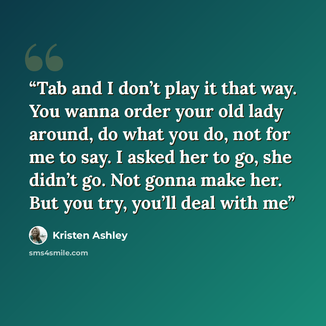 “Tab and I don’t play it that way. You wanna order your old lady around, do what you do, not for me to say. I asked her to go, she didn’t go. Not gonna make her. But you try, you’ll deal with me” quote by Kristen Ashley
