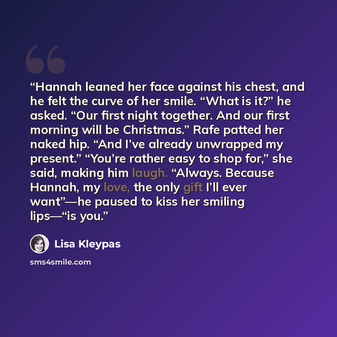 “Hannah leaned her face against his chest, and he felt the curve of her smile. “What is it?” he asked. “Our first night together. And our first morning will be Christmas.” Rafe patted her naked hip. “And I’ve already unwrapped my present.” “You’re rather easy to shop for,” she said, making him…” quote by Lisa Kleypas