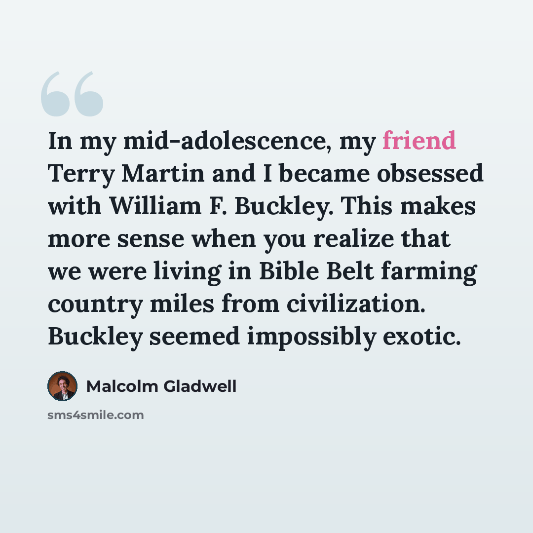 “In my mid-adolescence, my friend Terry Martin and I became obsessed with William F. Buckley. This makes more sense when you realize that we were living in Bible Belt farming country miles from civilization. Buckley seemed impossibly exotic.” quote by Malcolm Gladwell