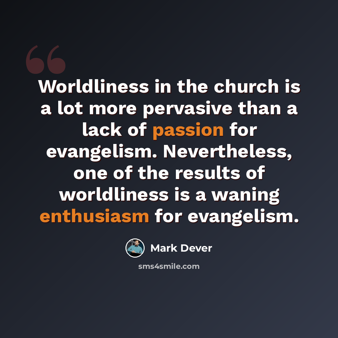 “Worldliness in the church is a lot more pervasive than a lack of passion for evangelism. Nevertheless, one of the results of worldliness is a waning enthusiasm for evangelism.” quote by Mark Dever