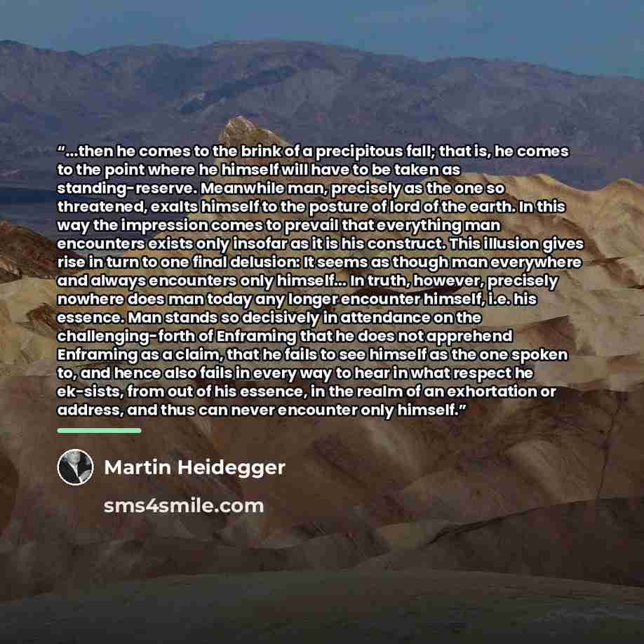 “...then he comes to the brink of a precipitous fall; that is, he comes to the point where he himself will have to be taken as standing-reserve. Meanwhile man, precisely as the one so threatened, exalts himself to the posture of lord of the earth. In this way the impression comes to prevail that…” quote by Martin Heidegger