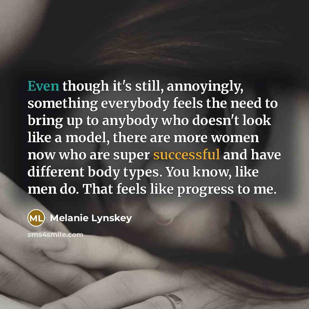 “Even though it's still, annoyingly, something everybody feels the need to bring up to anybody who doesn't look like a model, there are more women now who are super successful and have different body types. You know, like men do. That feels like progress to me.” quote by Melanie Lynskey