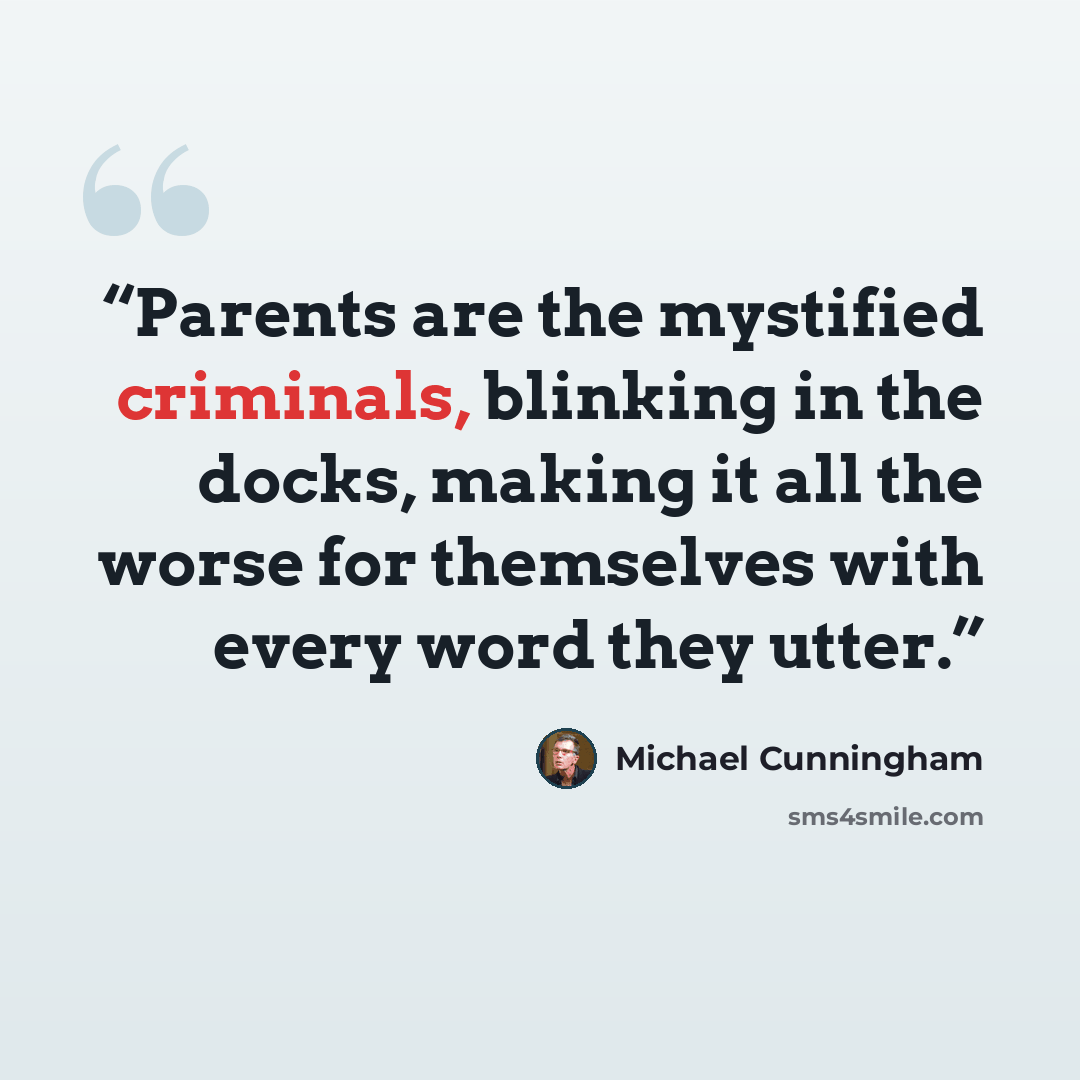 “Parents are the mystified criminals, blinking in the docks, making it all the worse for themselves with every word they utter.” quote by Michael Cunningham