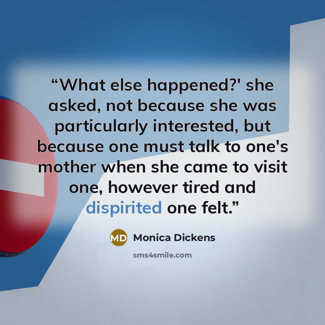 “What else happened?' she asked, not because she was particularly interested, but because one must talk to one's mother when she came to visit one, however tired and dispirited one felt.” quote by Monica Dickens