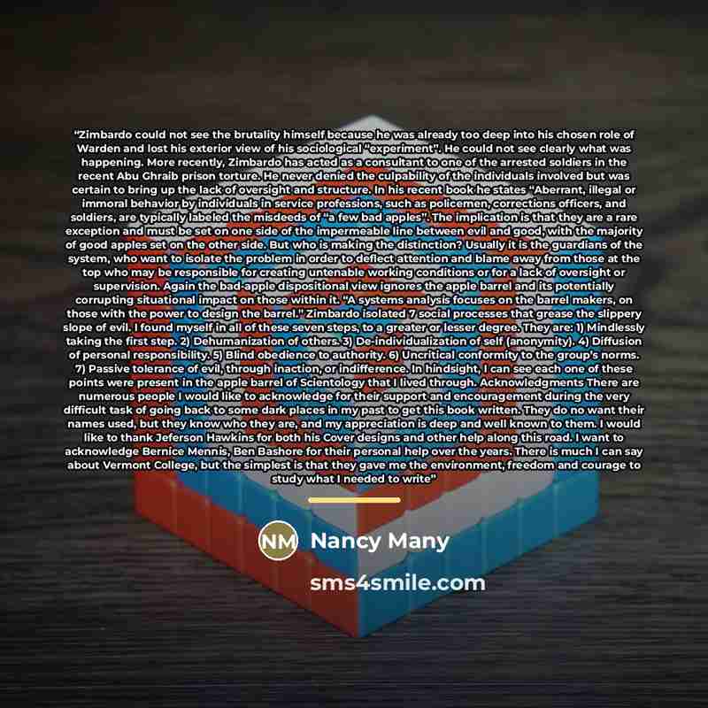 “Zimbardo could not see the brutality himself because he was already too deep into his chosen role of Warden and lost his exterior view of his sociological “experiment”. He could not see clearly what was happening. More recently, Zimbardo has acted as a consultant to one of the arrested soldiers in…” quote by Nancy Many
