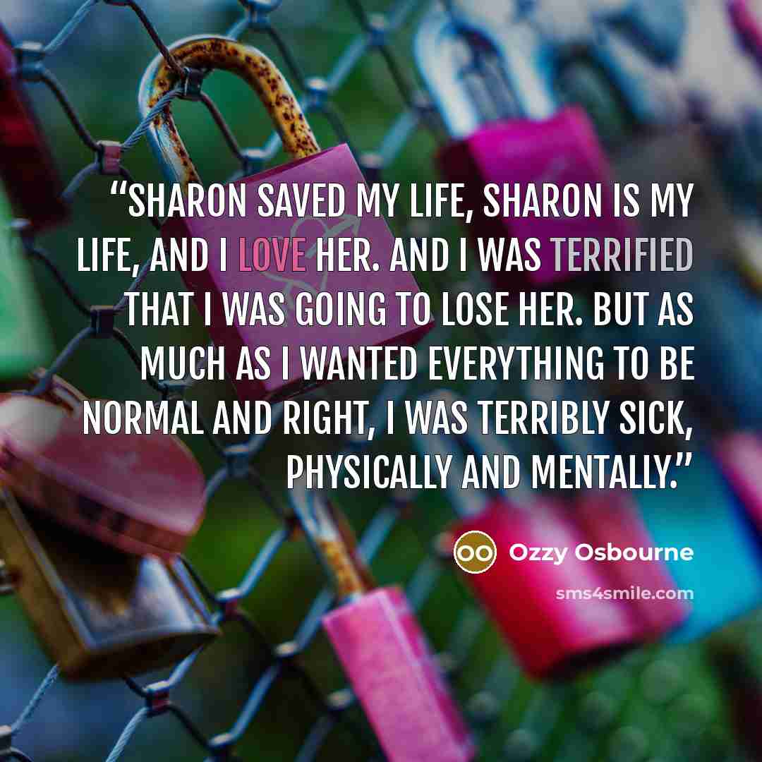 “Sharon saved my life, Sharon is my life, and I love her. And I was terrified that I was going to lose her. But as much as I wanted everything to be normal and right, I was terribly sick, physically and mentally.” quote by Ozzy Osbourne