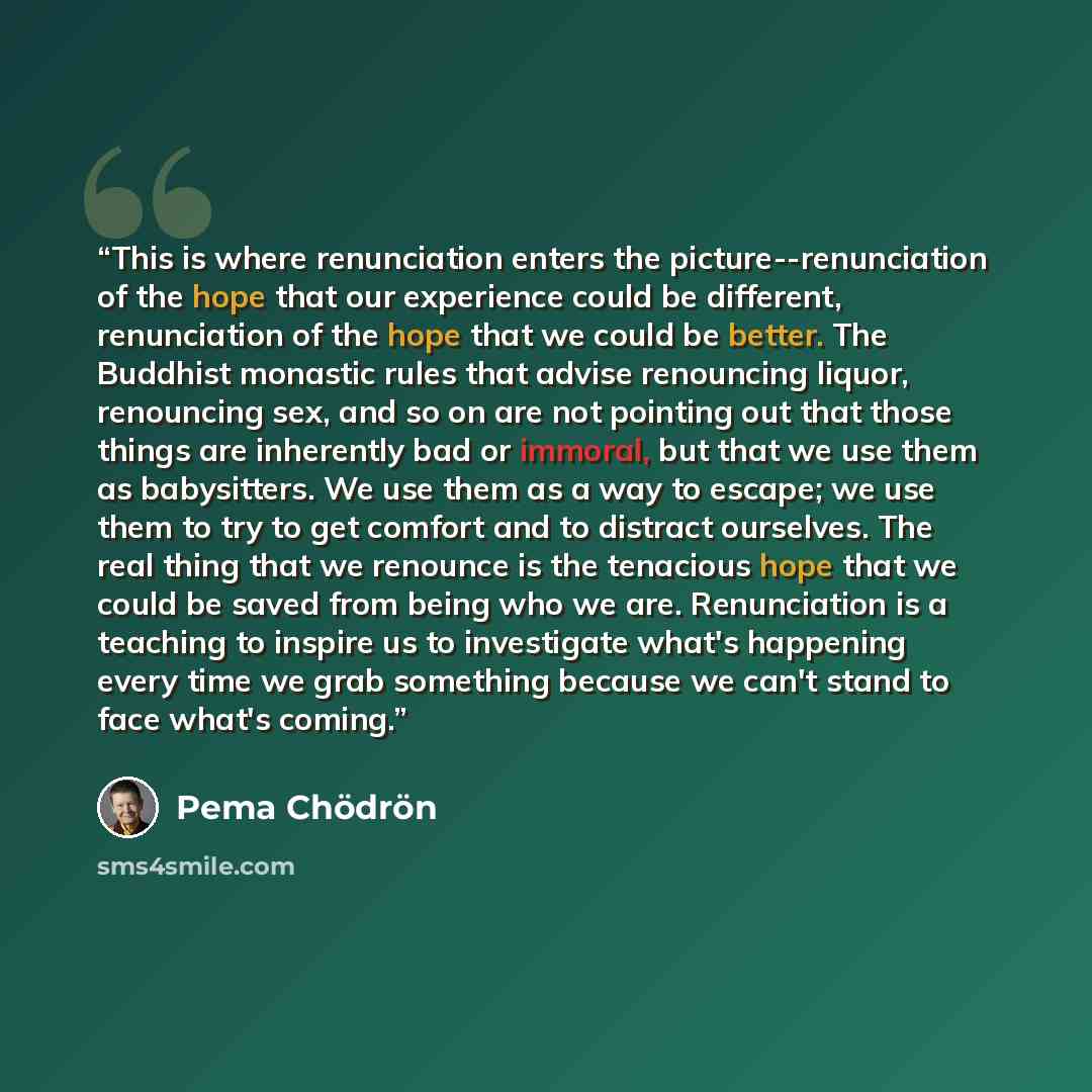 “This is where renunciation enters the picture--renunciation of the hope that our experience could be different, renunciation of the hope that we could be better. The Buddhist monastic rules that advise renouncing liquor, renouncing sex, and so on are not pointing out that those things are…” quote by Pema Chödrön