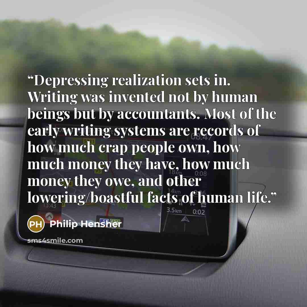 “Depressing realization sets in. Writing was invented not by human beings but by accountants. Most of the early writing systems are records of how much crap people own, how much money they have, how much money they owe, and other lowering/boastful facts of human life.” quote by Philip Hensher
